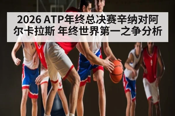 2026 ATP年终总决赛辛纳对阿尔卡拉斯 年终世界第一之争分析